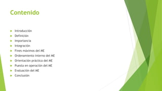 Contenido
 Introducción
 Definición
 Importancia
 Integración
 Fines máximos del ME
 Ordenamiento interno del ME
 Orientación práctica del ME
 Puesta en operación del ME
 Evaluación del ME
 Conclusión
 
