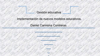 Gestión educativa
Implementación de nuevos modelos educativos.
Daniel Carmona Contreras.
 