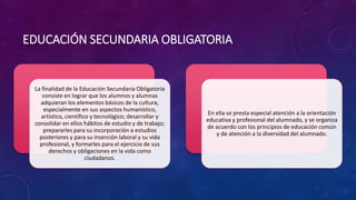 EDUCACIÓN SECUNDARIA OBLIGATORIA
La finalidad de la Educación Secundaria Obligatoria
consiste en lograr que los alumnos y alumnas
adquieran los elementos básicos de la cultura,
especialmente en sus aspectos humanístico,
artístico, científico y tecnológico; desarrollar y
consolidar en ellos hábitos de estudio y de trabajo;
prepararles para su incorporación a estudios
posteriores y para su inserción laboral y su vida
profesional, y formarles para el ejercicio de sus
derechos y obligaciones en la vida como
ciudadanos.
En ella se presta especial atención a la orientación
educativa y profesional del alumnado, y se organiza
de acuerdo con los principios de educación común
y de atención a la diversidad del alumnado.
 