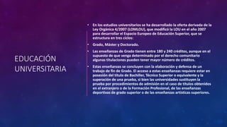 EDUCACIÓN
UNIVERSITARIA
• En los estudios universitarios se ha desarrollado la oferta derivada de la
Ley Orgánica 4/2007 (LOMLOU), que modificó la LOU en el año 2007
para desarrollar el Espacio Europeo de Educación Superior, que se
estructura en tres ciclos:
• Grado, Máster y Doctorado.
• Las enseñanzas de Grado tienen entre 180 y 240 créditos, aunque en el
supuesto de que venga determinado por el derecho comunitario
algunas titulaciones pueden tener mayor número de créditos.
• Estas enseñanzas se concluyen con la elaboración y defensa de un
trabajo de fin de Grado. El acceso a estas enseñanzas requiere estar en
posesión del título de Bachiller, Técnico Superior o equivalente y la
superación de una prueba, si bien las universidades sustituyen la
prueba por procedimientos de admisión en el caso de títulos obtenidos
en el extranjero o de la Formación Profesional, de las enseñanzas
deportivas de grado superior o de las enseñanzas artísticas superiores.
 