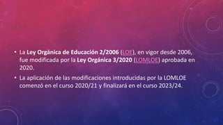 • La Ley Orgánica de Educación 2/2006 (LOE), en vigor desde 2006,
fue modificada por la Ley Orgánica 3/2020 (LOMLOE) aprobada en
2020.
• La aplicación de las modificaciones introducidas por la LOMLOE
comenzó en el curso 2020/21 y finalizará en el curso 2023/24.
 