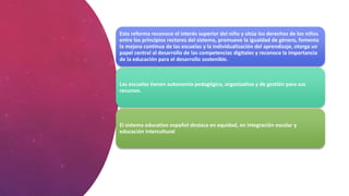 Esta reforma reconoce el interés superior del niño y sitúa los derechos de los niños
entre los principios rectores del sistema, promueve la igualdad de género, fomenta
la mejora continua de las escuelas y la individualización del aprendizaje, otorga un
papel central al desarrollo de las competencias digitales y reconoce la importancia
de la educación para el desarrollo sostenible.
Las escuelas tienen autonomía pedagógica, organizativa y de gestión para sus
recursos.
El sistema educativo español destaca en equidad, en integración escolar y
educación intercultural
 