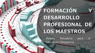 FORMACIÓN Y
DESARROLLO
PROFESIONAL DE
LOS MAESTROS
Modelo Educativo para la
Educación Obligatoria
 