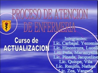 PROCESO DE ATENCION DE ENFERMERIA Curso de  ACTUALIZACION Integrantes: Lic. Carbajal. Yessenia Lic. Hinostroza, Luceli Lic. Peña, Marianyella Lic. Pineda, Jacqueline Lic. Quispe, Vila Lic. Renjifo, Nathan Lic. Zea, Vanessa 