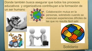 Donde también busca asegurar que todos los procesos 
educativos y organizativos contribuyan a la formación de 
un ser humano 
Colaboración mutua en la 
personas, sobretodo cuando se 
vivencian experiencias difíciles de 
las que no resulta fácil salir. 
Solidario 
 