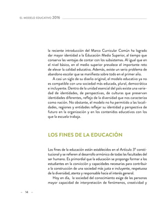 – 14 –
el modelo educativo 2016 
la reciente introducción del Marco Curricular Común ha logrado
dar mayor identidad a la Educación Media Superior, al tiempo que
conserva las ventajas de contar con los subsistemas. Al igual que en
el nivel básico, en el medio superior prevalece el importante reto
de elevar la calidad educativa. Además, existe un serio problema de
abandono escolar que se manifiesta sobre todo en el primer año.
A casi un siglo de su diseño original, el modelo educativo ya no
es compatible con una sociedad más educada, plural, democrática
e incluyente. Dentro de la unidad esencial del país existe una varie-
dad de identidades, de perspectivas, de culturas que preservan
identidades diferentes, reflejo de la diversidad que nos caracteriza
como nación. No obstante, el modelo no ha permitido a las locali-
dades, regiones y entidades reflejar su identidad y perspectiva de
futuro en la organización y en los contenidos educativos con los
que la escuela trabaja.
Los fines de la educación
Los fines de la educación están establecidos en el Artículo 3º consti-
tucional y se refieren al desarrollo armónico de todas las facultades del
ser humano. Es primordial que la educación se proponga formar a los
estudiantes en la convicción y capacidades necesarias para contribuir
a la construcción de una sociedad más justa e incluyente, respetuosa
de la diversidad, atenta y responsable hacia el interés general.
Hoy en día, la sociedad del conocimiento exige de las personas
mayor capacidad de interpretación de fenómenos, creatividad y
 