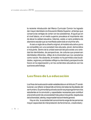 – 14 –
el modelo educativo 2016
la reciente introducción del Marco Curricular Común ha logrado
dar mayor identidad a la Educación Media Superior, al tiempo que
conserva las ventajas de contar con los subsistemas. Al igual que en
el nivel básico, en el medio superior prevalece el importante reto
de elevar la calidad educativa. Además, existe un serio problema de
abandono escolar que se manifiesta sobre todo en el primer año.
A casi unsiglode sudiseño original,el modelo educativoyano
es compatible con una sociedad más educada, plural, democrática
e incluyente. Dentro de la unidad esencial del país existe una varie-
dad de identidades, de perspectivas, de culturas que preservan
identidades diferentes, reflejo de la diversidad que nos caracteriza
como nación. No obstante, el modelo no ha permitido a las locali-
dades,regiones yentidades reflejarsuidentidadyperspectivade
futuro en la organización y en los contenidos educativos con los
quelaescuelatrabaja.
Los fines de La educación
Losfines delaeducaciónestán establecidosenel Artículo3º consti-
tucional y se refieren al desarrollo armónico de todas las facultades del
serhumano.Esprimordialquelaeducaciónsepropongaformaralos
estudiantes en la convicción y capacidades necesarias para contribuir
alaconstruccióndeunasociedadmásjustaeincluyente,respetuosa
deladiversidad,atentayresponsablehaciaelinterésgeneral.
Hoy en día, la sociedaddel conocimientoexigede laspersonas
mayor capacidad de interpretación de fenómenos, creatividad y
 