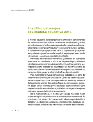 – 18 –
el modelo educativo 2016
LospRincipaLesejes
deL modeLo educativo 2016
El modelo educativo 2016 reorganizalosprincipales componentes
del sistema educativo nacional para que los estudianteslogren los
aprendizajesqueelsigloxxi exigeypuedanformarseintegralmente,
tal como lo contempla el Artículo 3º constitucional. En ese sentido,
el planteamiento pedagógico —es decir, la organización y los proce-
sosquetienenlugarenlaescuela,lasprácticaspedagógicasenelaula
yelcurrículo—constituyeelcorazóndelmodelo.
Partiendo de un enfoque humanista y tomando en cuenta los
avances de las ciencias de la educación, la presente propuesta des-
cribelasprincipalescaracterísticasdelcurrículo.Estehabrádeser-
vir para orientar y encauzar los esfuerzos de los maestros, padres de
familia,estudiantes,autoridades educativas ydela sociedaden su
conjuntoafindeasegurarellogrodelosfinesdelaeducación.
Para materializar el nuevo planteamiento pedagógico, se parte de
unanuevavisiónqueponelaEscuelaalCentrodelsistemaeducati-
vo,como espacio en donde convergen todos los recursos y esfuerzos
de los distintos actores. Bajo este enfoque, las comunidades escola-
res deben contar con más apoyo, recursos y acompañamiento para
progresivamentedesarrollar lascapacidadesque lespermitanejercer
unamayorautonomíademaneraresponsable.
De la misma manera, el modelo 2016 exige maestros mejor
preparadosparaimplementar este planteamiento en las aulas. El
objetivo es que, dentro del marco nacional que seguirá defi ien-
dolaSEP,los docentes construyan interacciones educativassig-
nificativas con creatividad e innovación, con el fin de estimular a
 