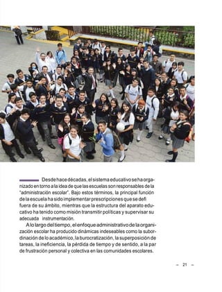 – 21 –
Desdehacedécadas,elsistemaeducativosehaorga-
nizado en torno a la idea de que lasescuelas son responsables de la
―administración escolar‖. Bajo estos términos, la principal función
delaescuela hasidoimplementarprescripcionesque sedefi
fuera de su ámbito, mientras que la estructura del aparato edu-
cativo ha tenido como misión transmitir políticas y supervisar su
adecuada instrumentación.
Alo largodeltiempo, elenfoqueadministrativodelaorgani-
zación escolar ha producido dinámicas indeseables como la subor-
dinación delo académico,laburocratización, la superposición de
tareas, la ineficiencia, la pérdida de tiempo y de sentido, a la par
de frustración personal y colectiva en las comunidades escolares.
 