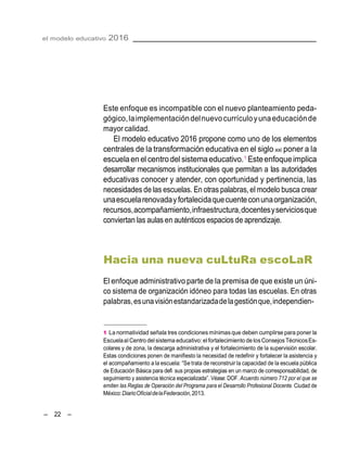– 22 –
el modelo educativo 2016
Este enfoque es incompatible con el nuevo planteamiento peda-
gógico,laimplementacióndelnuevocurrículoyunaeducaciónde
mayor calidad.
El modelo educativo 2016 propone como uno de los elementos
centrales de la transformación educativa en el siglo xxi poner a la
escuelaen el centrodel sistemaeducativo.1
Esteenfoqueimplica
desarrollar mecanismos institucionales que permitan a las autoridades
educativas conocer y atender, con oportunidad y pertinencia, las
necesidades de las escuelas. En otras palabras,el modelo busca crear
unaescuelarenovadayfortalecidaquecuenteconunaorganización,
recursos,acompañamiento,infraestructura,docentesyserviciosque
conviertan las aulas en auténticos espacios de aprendizaje.
Hacia una nueva cuLtuRa escoLaR
El enfoque administrativo parte de la premisa de que existe un úni-
co sistema de organización idóneo para todas las escuelas. En otras
palabras,esunavisiónestandarizadadelagestiónque,independien-
1 La normatividad señala tres condicionesmínimasque deben cumplirse para poner la
EscuelaalCentro delsistema educativo:elfortalecimiento de losConsejosTécnicosEs-
colares y de zona, la descarga administrativa y el fortalecimiento de la supervisión escolar.
Estas condiciones ponen de manifiesto la necesidad de redefinir y fortalecer la asistencia y
el acompañamiento a la escuela: ―Se trata de reconstruir la capacidad de la escuela pública
de Educación Básica para defi sus propias estrategias en un marco de corresponsabilidad, de
seguimiento y asistencia técnica especializada‖. Véase: DOF. Acuerdo número 712 por el que se
emiten las Reglas de Operación del Programa para el Desarrollo Profesional Docente. Ciudad de
México:DiarioOficialdelaFederación,2013.
 