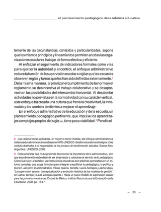 – 23 –
el planteamiento pedagógico de la reforma educativa
temente de las circunstancias, contextos y particularidades, supone
quelosmismosprincipiosylineamientospermitenatodaslasorga-
nizaciones escolares trabajar de forma efectiva y eficiente.
Al enfatizar el seguimiento de indicadores formales como vías
para ejercer la autoridad y el control, el enfoque administrativo
reducelafuncióndelasupervisiónescolaravigilarquelasescuelas
observenreglasytareasqueleshansidodefinidasexternamente.2
Delamismamanera,alpriorizarelcumplimientodelanormayel
reglamento se desincentiva el trabajo colaborativo y se desapro-
vechan las posibilidades del intercambio horizontal. Al desalentar
actividadesnoprevistasenlanormatividadconsucaráctervertical,
esteenfoque hacreado una culturaquefrenalacreatividad,lainno-
vación y los cambios tendientes a mejorar el aprendizaje.
Enel enfoque administrativodela educaciónyde la escuela,un
planteamiento pedagógico pertinente, que impulse los aprendiza-
jescomplejospropiosdel sigloxxi,tienepoca viabilidad.3
Porelloel
2 Las características aplicables, en mayor o menor medida, del enfoque administrativo al
sistemaeducativomexicanosebasanenIIPE-UNESCO.Gestióneducativaestratégica.Diez
módulos destinados a los responsables de los procesos de transformación educativa. Buenos Aires,
Argentina: UNESCO, 2000.
3 Debe aclararse que no se pretende desconocer la importancia de lo administrativo, sino
que esta dimensión debe dejar de ser el eje rector y colocarse al servicio de lo pedagógico.
ComoGarcía et. al señalan, las instituciones educativas son sistemas permeables en un en-
torno complejo que exige fórmulas para integrar y equilibrar lo pedagógico, lo político y
técnico, así como lo administrativo. Véase: García, Benilde, Laura Zendejas y Jaime Mejía,
―La supervisión escolar: conceptualización y evolución histórica de los modelos de gestión‖,
en García, Benilde y Laura Zendejas (coords.), Hacia un nuevo modelo de supervisión escolar
para las primarias mexicanas. Ciudad de México: Instituto Nacional para la Evaluación de la
Educación, 2008, pp. 15-47.
 