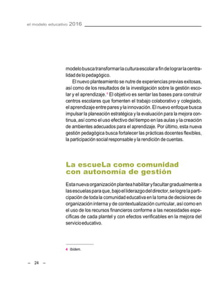 el modelo educativo 2016
– 24 –
modelobuscatransformarlaculturaescolarafindelograrlacentra-
lidaddelopedagógico.
El nuevo planteamiento se nutre de experiencias previas exitosas,
así como de los resultados de la investigación sobre la gestión esco-
lar y el aprendizaje.4
El objetivo es sentar las bases para construir
centros escolares que fomenten el trabajo colaborativo y colegiado,
el aprendizajeentre paresylainnovación.El nuevo enfoquebusca
impulsar la planeación estratégica y la evaluación para la mejora con-
tinua, así como el uso efectivo del tiempo en las aulas y la creación
de ambientes adecuados para el aprendizaje. Por último, esta nueva
gestión pedagógica busca fortalecer las prácticas docentes flexibles,
la participación social responsable y la rendición de cuentas.
La escueLa como comunidad
con autonomía de gestión
Estanuevaorganizaciónplanteahabilitaryfacultargradualmentea
lasescuelasparaque,bajoelliderazgodeldirector,selogrelaparti-
cipación de toda la comunidad educativa en la toma de decisiones de
organización interna y de contextualización curricular, así como en
el uso de los recursos financieros conforme a las necesidades espe-
cíficas de cada plantel y con efectos verificables en la mejora del
servicioeducativo.
4 Ibídem.
 