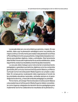 el planteamiento pedagógico de la reforma educativa
– 25 –
La escuela debe ser una comunidad que aprenda y mejore. En ese
sentido, debe usar la planeación estratégica como una práctica de
mejora continua.Elinstrumento pararealizar estaplaneación eslaRuta
oPlandeMejoraContinuaquepartedeundiagnósticobasadoenevi-
dencia para plantear objetivos, metas y actividades. Esta herramienta
debefacilitaralaescuelaimplementarlosacuerdosestablecidos,darles
seguimiento,evaluarsusresultadosyhacerlosajustesnecesarios.
La escuela debe trabajar para instrumentar el planteamiento
pedagógico y garantizar que tantolos objetivoscomo los contenidos
generales del currículo nacional de Educación Básica y el Marco
Curricular Común de la Educación Media Superior se cumplan a caba-
lidad. En consecuencia, la planeación debe organizarse en función de
las prioridades educativas nacionales, centradas siempre en el apren-
dizajedelosalumnos,yhacerdelcontenidopedagógicosuprioridad.
Porlomismo,elConsejoTécnicoEscolarenlaEducaciónBásica
ylasacademiasenlaEducaciónMediaSuperiordeben consolidar-
se como órganos colegiados de decisión técnico-pedagógicapara
implementar de forma colaborativa los resultados de la planeación y
 