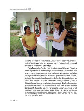 el modelo educativo 2016
– 26 –
vigilarlaconcrecióndelcurrículo.Unaprioridadespromoverlanor-
malidadmínimaescolar paraasegurar lascondicionesbásicaspara el
proceso de enseñanza–aprendizaje.
En la Educación Básica, esto implica que el Consejo Técnico
Escolargestioneelusodeltiempoconflexibilidadydeacuerdocon
sus necesidades para asegurar un mejor aprovechamiento de la jor-
nada y del calendario escolar. Asimismo, quiere decir que el Consejo,
junto con los estudiantes y los padres de familia, debe establecer un
marco de convivencia que fomente la autorregulación cognitiva y
ética de los alumnos, y auspicie un clima escolar de alegría, respeto,
integración y empatía hacia la diversidad, así como el buen manejo
de los conflictos entre los miembros de la comunidad. En el nivel
medio superior, además de lo anterior, debe promoverse el estable-
cimiento depautasconsensuadas para la convivencia y el trabajo,
dentroyfueradelaula.
 