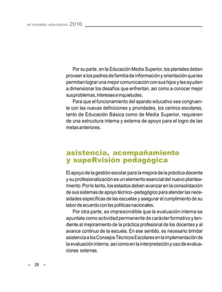 el modelo educativo 2016
– 28 –
Por su parte, en la Educación Media Superior, los planteles deben
proveeralospadresdefamiliadeinformacióny orientaciónqueles
permitan lograruna mejorcomunicaciónconsushijosylesayuden
a dimensionar los desafíos que enfrentan, así como a conocer mejor
susproblemas,intereseseinquietudes.
Para que el funcionamiento del aparato educativo sea congruen-
te con las nuevas definiciones y prioridades, los centros escolares,
tanto de Educación Básica como de Media Superior, requieren
de una estructura interna y externa de apoyo para el logro de las
metasanteriores.
asistencia, acompañamiento
y supeRvisión pedagógica
Elapoyodela gestiónescolarparalamejora delaprácticadocente
y suprofesionalizaciónes un elemento esencial del nuevo plantea-
miento.Porlo tanto,losestados deben avanzarenlaconsolidación
de sussistemasde apoyo técnico–pedagógico para atender lasnece-
sidades específicas de las escuelas y asegurar el cumplimiento de su
labordeacuerdoconlaspolíticasnacionales.
Por otra parte, es imprescindible que la evaluación interna se
apuntale como actividad permanentede carácter formativo yten-
diente al mejoramiento de la práctica profesional de los docentes y al
avance continuo de la escuela. En ese sentido, es necesario brindar
asistenciaalosConsejosTécnicosEscolaresenlaimplementaciónde
laevaluacióninterna,asícomoenlainterpretaciónyusodeevalua-
ciones externas.
 