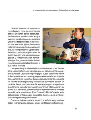 el planteamiento pedagógico de la reforma educativa
– 29 –
Tanto los sistemas de apoyo técni-
co–pedagógico, como las supervisiones
deben funcionar como observado-
res formativos, es decir, como apoyos
externos que identifiquen las fortalezas
ylasáreasde oportunidad en lasescue-
las. Por ello, estas figuras deben desa-
rrollar competencias de observación en
el aula, con rigor técnico y profesiona-
lismo ético, así como capacidades de
supervisión con una orientación peda-
gógica y retroalimentación formati-
vaespecífica,paraquedeelladeriven
recomendaciones para la práctica en el
aulayenlasescuelas.
La supervisión y la asistencia técnica deben ser recursos de ase-
soría y acompañamiento para apoyar a las escuelas en la concre-
ción curricular. La asistencia pedagógica puede contribuir a definir
la forma en la que los planes y programas de estudio son imparti-
dosen el contexto específicode cada escuela, tomando en cuenta
las características regionales y culturales de la población escolar. En
particular,lasescuelashan de recibir ayudapara aprender a gestionar
suautonomíacurricular,conbaseenunanormatividadnacionalysu
propia Ruta de mejora, para responder a las necesidades e intereses
específicosde sus alumnos. Enla EducaciónMedia Superior, este
trabajo recae en los cuerpos colegiados docentes tanto al interior,
comoentreplantelesy subsistemas.
Enambosniveleseducativos,lasautoridadesfederalesyestatales
deben velar porque las escuelas tengan plantillas completas al inicio
 