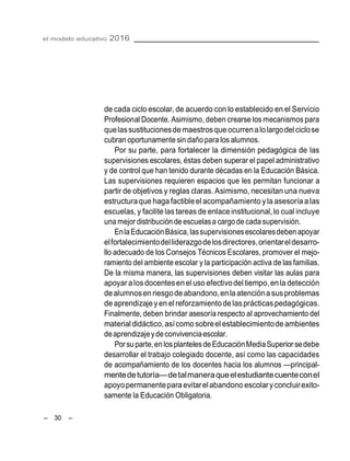 el modelo educativo 2016
– 30 –
de cada ciclo escolar, de acuerdo con lo establecido en el Servicio
Profesional Docente. Asimismo, deben crearse los mecanismos para
quelassustitucionesdemaestrosqueocurrenalolargodel ciclose
cubran oportunamente sin daño para los alumnos.
Por su parte, para fortalecer la dimensión pedagógica de las
supervisiones escolares, éstas deben superar el papel administrativo
y de control que han tenido durante décadas en la Educación Básica.
Las supervisiones requieren espacios que les permitan funcionar a
partir de objetivos y reglas claras. Asimismo, necesitan una nueva
estructuraque haga factibleel acompañamiento yla asesoríaalas
escuelas, y facilitelas tareas de enlace institucional,lo cual incluye
una mejor distribución de escuelasa cargode cada supervisión.
EnlaEducaciónBásica,lassupervisionesescolaresdebenapoyar
elfortalecimientodelliderazgodelosdirectores,orientareldesarro-
llo adecuado de los Consejos Técnicos Escolares, promover el mejo-
ramiento del ambiente escolar y la participación activa de las familias.
De la misma manera, las supervisiones deben visitar las aulas para
apoyara losdocentesenel uso efectivodel tiempo,en la detección
dealumnosenriesgodeabandono,enlaatenciónasus problemas
de aprendizajeyen el reforzamientodelasprácticaspedagógicas.
Finalmente, deben brindar asesoría respecto al aprovechamiento del
material didáctico,asícomo sobreel establecimientode ambientes
deaprendizajeydeconvivenciaescolar.
Porsu parte,en losplantelesde EducaciónMediaSuperior sedebe
desarrollar el trabajo colegiado docente, así como las capacidades
de acompañamiento de los docentes hacia los alumnos —principal-
mentedetutoría—detalmaneraqueelestudiantecuenteconel
apoyopermanenteparaevitarelabandono escolaryconcluirexito-
samente la Educación Obligatoria.
 