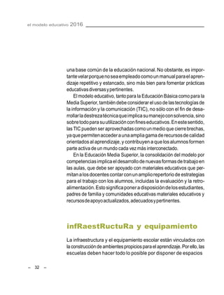 el modelo educativo 2016
– 32 –
una base común de la educación nacional. No obstante, es impor-
tantevelarporquenoseaempleadocomoun manualparaelapren-
dizaje repetitivo y estancado, sino más bien para fomentar prácticas
educativasdiversasypertinentes.
El modelo educativo, tanto para la Educación Básica como para la
Media Superior,también debe considerar el uso de lastecnologías de
la información y la comunicación (TIC), no sólo con el fin de desa-
rrollarladestrezatécnicaqueimplicasumanejoconsolvencia,sino
sobretodoparasuutilizaciónconfineseducativos.Enestesentido,
las TIC pueden ser aprovechadas como un medio que cierre brechas,
yaquepermitenaccederaunaampliagamaderecursosdecalidad
orientados al aprendizaje, y contribuyen a que losalumnos formen
parte activa de un mundo cada vez más interconectado.
En la Educación Media Superior, la consolidación del modelo por
competenciasimplicael desarrollode nuevas formasde trabajoen
las aulas, que debe ser apoyado con materiales educativos que per-
mitanalosdocentescontarconunampliorepertoriode estrategias
para el trabajo con los alumnos, incluidas la evaluación y la retro-
alimentación.Estosignificaponera disposicióndelosestudiantes,
padres de familia y comunidades educativas materiales educativos y
recursosdeapoyoactualizados,adecuadosypertinentes.
infRaestRuctuRa y equipamiento
La infraestructura y el equipamiento escolar están vinculados con
la construcción de ambientespropiciospara el aprendizaje.Por ello,las
escuelas deben hacer todo lo posible por disponer de espacios
 