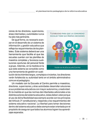 el planteamiento pedagógico de la reforma educativa
– 35 –
ciones de los directores, supervisores,
áreas intermedias y autoridades nunca
ha sido más pertinente.
De igual forma, es necesario avan-
zar en el desarrollo de un sistema de
información y gestión educativa que
refleje los requerimientos de los plan-
teles. Este sistema deberá ser una
herramienta que facilite el que las
escuelas cuenten con las plantillas de
maestros completas y favorezca susti-
tuciones oportunas del personal frente
a grupo. Además, en la medida en la
que este sistema se consolide como
una herramienta de gestión en susti-
tución de los trámites largos, complejos e inciertos, los directores
verán fortalecida su autoridad tanto en el ámbito administrativo
como en elpedagógico.
Un modelo con la Escuela al Centro permite a maestros,
directores, supervisores y otras autoridades desarrollar soluciones
a sus problemas educativos con mayor autonomía y creatividad.
En la medida en que las normas den libertades adicionales a los
distintosactoresdel sistema educativo,éstas deben velarporque
el uso de dicha flexibilidad sea siempre acorde con los principios
del Artículo 3º constitucional y responda a los requerimientos del
sistema educativo nacional. La libertad para tomar decisiones
dentro del sistema educativo debe siempre estar orientada por el
propósito de asegurar que todos los alumnos logren los aprendi-
zajes esperados.
 