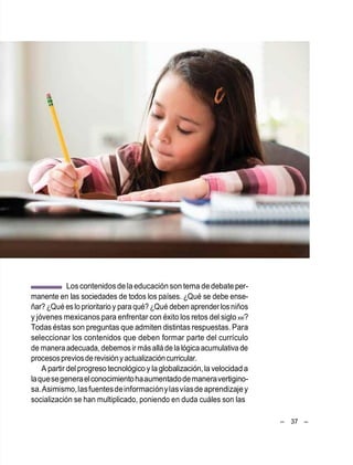 – 37 –
Loscontenidosdela educación son tema de debateper-
manente en las sociedades de todos los países. ¿Qué se debe ense-
ñar? ¿Qué eslo prioritario y para qué? ¿Qué deben aprender losniños
y jóvenes mexicanos para enfrentar con éxito los retos del siglo xxi?
Todas éstas son preguntas que admiten distintas respuestas. Para
seleccionar los contenidos que deben formar parte del currículo
de manera adecuada, debemos ir másallá de la lógica acumulativa de
procesospreviosderevisiónyactualizacióncurricular.
A partir del progreso tecnológicoy laglobalización,la velocidad a
laquesegeneraelconocimientohaaumentadodemaneravertigino-
sa.Asimismo,lasfuentesdeinformaciónylasvíasdeaprendizajey
socialización se han multiplicado, poniendo en duda cuáles son las
 
