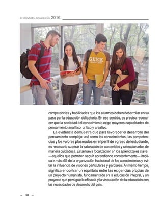 – 38 –
el modelo educativo 2016
competencias y habilidades que los alumnos deben desarrollar en su
paso por la educación obligatoria. En ese sentido, es preciso recono-
cer que la sociedad del conocimiento exige mayores capacidades de
pensamiento analítico, crítico y creativo.
La evidencia demuestra que para favorecer el desarrollo del
pensamiento complejo, así como los conocimientos, las competen-
cias y los valores plasmados en el perfil de egreso del estudiante,
es necesario superar la saturación de contenidos y seleccionarlos de
maneracuidadosa.Estanuevafocalizaciónenlosaprendizajesclave
—aquellos que permiten seguir aprendiendo constantemente— impli-
ca ir más allá de la organización tradicional de los conocimientos y evi-
tar la influencia de visiones particulares y parciales. Al mismo tiempo,
significa encontrar un equilibrio entre las exigencias propias de
un proyecto humanista, fundamentado en la educación integral, y un
proyecto que persigue la eficacia y la vinculación de la educación con
las necesidades de desarrollo del país.
 