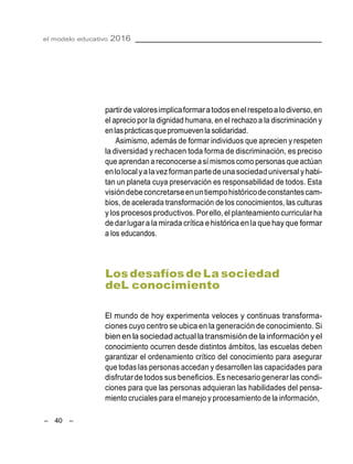 el modelo educativo 2016
– 40 –
partirde valoresimplicaformaratodosenelrespetoalodiverso,en
el aprecio por la dignidad humana, en el rechazo a la discriminación y
enlasprácticasquepromuevenla solidaridad.
Asimismo, además de formar individuos que aprecien y respeten
la diversidad y rechacen toda forma de discriminación, es preciso
que aprendan a reconocerse a símismoscomo personas que actúan
enlolocalyalavez formanpartedeuna sociedaduniversalyhabi-
tan un planeta cuya preservación es responsabilidad de todos. Esta
visióndebeconcretarseenuntiempohistóricodeconstantescam-
bios, de acelerada transformación de los conocimientos, las culturas
ylosprocesos productivos. Porello,el planteamiento curricularha
de darlugar a la mirada crítica e histórica en la que hay que formar
a los educandos.
LosdesafíosdeLa sociedad
deL conocimiento
El mundo de hoy experimenta veloces y continuas transforma-
ciones cuyo centro se ubica en la generación de conocimiento. Si
bien en la sociedad actual la transmisión de lainformación yel
conocimiento ocurren desde distintos ámbitos, las escuelas deben
garantizar el ordenamiento crítico del conocimiento para asegurar
que todas las personas accedan y desarrollen las capacidades para
disfrutardetodos sus beneficios. Es necesariogenerarlas condi-
ciones para que las personas adquieran las habilidades del pensa-
miento cruciales para el manejo y procesamiento de la información,
 