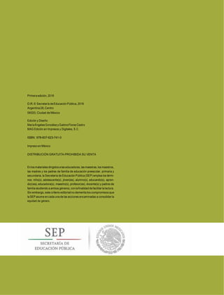 Primera edición, 2016
D.R.© Secretaría de Educación Pública, 2016
Argentina28,Centro
06020, Ciudad de México
Edición y Diseño:
MaríaÁngelesGonzálezyGabinoFlores Castro
MAG Edición en Impresos y Digitales, S.C.
ISBN: 978-607-623-741-0
Impreso en México
DISTRIBUCIÓN GRATUITA-PROHIBIDA SU VENTA
Enlos materiales dirigidos a las educadoras, las maestras, los maestros,
las madres y los padres de familia de educación preescolar, primaria y
secundaria, la Secretaría de Educación Pública (SEP) emplea los térmi-
nos: niño(s), adolescente(s), jóven(es), alumno(s), educando(s), apren-
diz(ces), educadora(s), maestro(s), profesor(es), docente(s) y padres de
familia aludiendo a ambos géneros, con la finalidad de facilitar la lectura.
Sin embargo, este criterio editorial no demerita los compromisos que
la SEP asume en cada una de las acciones encaminadas a consolidar la
equidad de género.
 