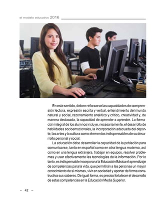 el modelo educativo 2016
– 42 –
Enestesentido,debenreforzarselascapacidadesdecompren-
sión lectora, expresión escrita y verbal, entendimiento del mundo
natural y social, razonamiento analítico y crítico, creatividad y, de
manera destacada, la capacidad de aprender a aprender. La forma-
ción integral de los alumnos incluye, necesariamente, el desarrollo de
habilidades socioemocionales, la incorporación adecuada del depor-
te,lasartesylaculturacomoelementosindispensablesdesudesa-
rrollo personal y social.
La educación debe desarrollar la capacidad de la población para
comunicarse, tanto en español como en otra lengua materna, así
como en una lengua extranjera, trabajar en equipos, resolver proble-
mas y usar efectivamente las tecnologías de la información. Por lo
tanto,esindispensableincorporarala EducaciónBásicaelaprendizaje
de competencias para la vida, que permitirán a las personas un mayor
conocimiento de sí mismas, vivir en sociedad y aportar de forma cons-
tructiva sus saberes. De igual forma, es preciso fortalecer el desarrollo
de estas competenciasen la EducaciónMedia Superior.
 