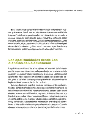 el planteamiento pedagógico de la reforma educativa
– 43 –
Enlasociedaddelconocimiento,laeducaciónenfrentaretosnue-
vos y altamente desafi ntes en relación con la enorme cantidad de
informaciónalalcance:garantizarelaccesosinexclusiones,aprendera
enseñar y discernir sobre aquello que es relevante y pertinente, saber
evaluarla,clasificarlae interpretarla,yusarlaconresponsabilidad.Junto
conloanterior,el procesamientoindividual delainformaciónexigeel
desarrollo de funciones cognitivas superiores, como el planteamiento y
la resolución de problemas, el pensamiento crítico y la creatividad.
Las opoRtunidades desde Las
ciencias de La educación
La política educativa no debe ser ajena a los avances de la investi-
gación respecto a cómo ocurre el aprendizaje. No obstante, existe
una gran brecha entre la investigación y la práctica. Las teoríasdel
aprendizaje no se traducen en recetas unívocas para el salón de cla-
ses, pero sí permiten plantear pautas que orienten a los docentes en
la planeación e implementación del currículo.
Además, la ciencia cognitiva moderna indica que, más que la can-
tidadde conocimientoadquirido,lo verdaderamenteimportante es
la calidad del conocimiento y el entendimiento. Estose debe aque
el conocimiento es multifacético: hay conocimiento sobre concep-
tos abstractos, sobre cómo resolver problemas rutinarios de manera
eficiente,sobre cómo manejarsituaciones con problemas dinámi-
cos ycomplejos. Estas facetasinteractúanentre sí para contri-
buir a la formación de las competencias de una persona. Cuando
el conocimiento se estructura de forma fragmentada e inconexa,
 
