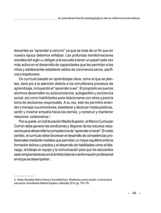 el planteamiento pedagógico de la reforma educativa
– 49 –
lescentes es ―aprender a convivir‖ ya que se trata de un fin que en
nuestra época debemos enfatizar. Las profundas transformaciones
sociales del siglo xxi obligan a la escuela a tener un papel cada vez
más activo en el desarrollo de capacidades que les permitan a los
niños y adolescentes establecer estilos de convivencia sanos, pacífi-
cosyrespetuosos.
Un currículo basado en aprendizajes clave, como el que se plan-
tea, dará pie a la atención debida a los simultáneos procesos de
aprendizaje,incluyendo el ―aprenderaser‖.Elpropósitoesque los
alumnos desarrollen su autoconciencia, autogestión y conciencia
social, así como habilidades para relacionarse con otros y para la
toma de decisiones responsable. A su vez, esto les permitirá enten-
der y manejar sus emociones, establecer y alcanzar metas positivas,
sentir y mostrar empatía hacia los demás, y construir y mantener
relaciones colaborativas 6
.
Porsuparte,enlaEducaciónMediaSuperior,el MarcoCurricular
Común debe generar las condiciones y disponer de los recursos nece-
sariosparadesarrollarlacompetenciade―aprenderahacer‖.Eneste
sentido, el currículo debe favorecer el desarrollo de competencias pro-
fesionales mediante modelos que permitan un mayor equilibrio entre la
formación teórica y práctica y el desarrollo de habilidades como el lide-
razgo, el trabajo en equipo y la comunicación para que los educandos
seanemprendedoresenelámbitolaboralodeformaciónprofesional
enelquesedesempeñen.
6 Véase:Reyzábal,MaríaVictoria y Ana Isabel Sanz.Resiliencia yacoso escolar. La fuerza de la
educación.AulaAbierta.Madrid,España:LaMuralla,2014,pp.176-178.
 