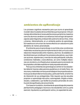 el modelo educativo 2016
– 50 –
ambientes de apRendizaje
Los procesos cognitivos necesarios para que ocurra el aprendizaje
noestándesvinculadosdelosambientesque lospropician.Elbuen
manejodel ambienteenlaescuelafavoreceque tantolosmaestros
como los alumnos canalicen sus esfuerzos hacia el logro del aprendi-
zajedecadaintegranteyeldesarrolloautónomodelosniños,niñas
y jóvenes. Adicionalmente, en un ambiente positivo de aprendizaje,
losmaestrosse comunican de manera efectiva con cada alumnopara
atenderlos de manera personalizada.
El ambiente para el aprendizaje no se limita a las condiciones
materialesnecesariasparalaimplementacióndelcurrículooalas
relaciones interpersonalesentre maestrosy alumnos. Se establece en
las dinámicas que constituyen los procesos educativos y que impli-
can acciones,experienciasy vivencias de cada participante;actitudes,
condiciones materiales y socio-afectivas, así como múltiples relacio-
nes con el entorno y la infraestructura necesaria para la concreción de
lospropósitosculturalesexplícitosen toda propuesta educativa.
Para que losambientesde aprendizaje se centren en los estudian-
tes deberán hacerse adecuaciones paulatinas en el medio físico, los
recursosymaterialesconlosquesetrabajaenlosproyectoseduca-
tivosquesedesarrollanenlaescuelay,particularmente,enlaforma
de interacción de sus protagonistas. Esto requiere que las escuelas
propicien un aprendizaje más activo, autorregulado, dirigido a metas,
situado y colaborativo, que facilite los procesos personales de cons-
truccióndesignificadoydeconocimiento.
Conbaseenloanterior,elambientedeaprendizajedel presente
planteamiento pedagógico reconoce a los estudiantes como su parte
esencial, impulsando su participación activa y la capacidad de auto-
 