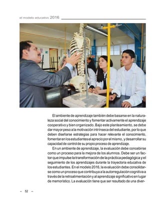 el modelo educativo 2016
– 52 –
El ambientede aprendizaje tambiéndebe basarse en la natura-
leza social del conocimiento y fomentar activamente el aprendizaje
cooperativo y bien organizado. Bajo este planteamiento, se debe
dar mayorpeso ala motivaciónintrínsecadel estudiante,porloque
deben diseñarse estrategias para hacer relevante el conocimiento,
fomentarenlosestudianteselaprecioporelmismo, ydesarrollarsu
capacidad de controlde su propio proceso de aprendizaje.
En un ambiente de aprendizaje, la evaluación debe concebirse
como un proceso para la mejora de los alumnos. Debe ser un fac-
torqueimpulse latransformaciónde laprácticapedagógicayel
seguimiento de los aprendizajes durante la trayectoria educativa de
losestudiantes. En el modelo2016,la evaluacióndebe consolidar-
secomounprocesoque contribuyaalaautorregulacióncognitivaa
travésdelaretroalimentaciónyal aprendizajesignificativoenlugar
de memorístico. La evaluación tiene que ser resultado de una diver-
 