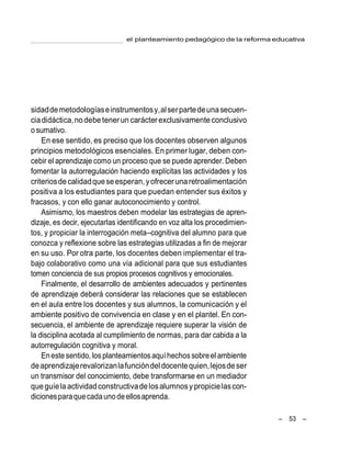 el planteamiento pedagógico de la reforma educativa
– 53 –
sidaddemetodologíaseinstrumentosy,alserpartedeunasecuen-
ciadidáctica,nodebe tenerun carácterexclusivamenteconclusivo
o sumativo.
En ese sentido, es preciso que los docentes observen algunos
principios metodológicos esenciales. En primer lugar, deben con-
cebir el aprendizaje como un proceso que se puede aprender. Deben
fomentar la autorregulación haciendo explícitas las actividades y los
criteriosdecalidadqueseesperan,yofrecerunaretroalimentación
positiva a los estudiantes para que puedan entender sus éxitos y
fracasos, y con ello ganar autoconocimiento y control.
Asimismo, los maestros deben modelar las estrategias de apren-
dizaje, es decir, ejecutarlas identificando en voz alta los procedimien-
tos, y propiciar la interrogación meta–cognitiva del alumno para que
conozca y reflexione sobre las estrategias utilizadas a fin de mejorar
en su uso. Por otra parte, los docentes deben implementar el tra-
bajo colaborativo como una vía adicional para que sus estudiantes
tomen conciencia de sus propios procesos cognitivos y emocionales.
Finalmente, el desarrollo de ambientes adecuados y pertinentes
de aprendizaje deberá considerar las relaciones que se establecen
en el aula entre los docentes y sus alumnos, la comunicación y el
ambiente positivo de convivencia en clase y en el plantel. En con-
secuencia, el ambiente de aprendizaje requiere superar la visión de
la disciplina acotada al cumplimiento de normas, para dar cabida a la
autorregulación cognitiva y moral.
Eneste sentido,losplanteamientosaquíhechossobreel ambiente
deaprendizajerevalorizanlafuncióndeldocentequien,lejosdeser
un transmisor del conocimiento, debe transformarse en un mediador
queguíelaactividadconstructivadelosalumnosypropicielascon-
dicionesparaquecadaunodeellosaprenda.
 