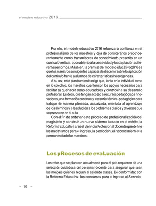 – 56 –
el modelo educativo 2016
Por ello, el modelo educativo 2016 refuerza la confianza en el
profesionalismo de los maestros y deja de considerarlos preponde-
rantemente como transmisores de conocimiento prescrito en un
currículovertical,pocoabiertoalacreatividadylaadaptaciónadife-
rentesentornos.Másbien,lapremisadelmodeloeducativo2016es
quelosmaestrossonagentescapacesdediscernir sobrela aplicación
del currículo frente a alumnosde características heterogéneas.
A su vez, este planteamiento exige que, tanto en lo individual como
en lo colectivo, los maestros cuenten con los apoyos necesarios para
facilitar su quehacer como educadores y contribuir a su desarrollo
profesional.Esdecir,que tenganacceso a recursospedagógicosinno-
vadores, una formación continua y asesoría técnica–pedagógica para
trabajar de manera planeada, actualizada, orientada al aprendizaje
delosalumnosyalasoluciónalosproblemasdiariosydiversosque
sepresentanenelaula.
Con el fin de ordenar este proceso de profesionalización del
magisterio y construir un nuevo sistema basado en el mérito, la
ReformaEducativacreóelServicioProfesionalDocentequedefine
los mecanismos para el ingreso, la promoción, el reconocimiento y la
permanenciadelosmaestros.
LospRocesosde evaLuación
Los retos que se plantean actualmente para el país requieren de una
selección cuidadosa del personal docente para asegurar que sean
los mejores quienes lleguen al salón de clases. De conformidad con
la Reforma Educativa, los concursos para el ingreso al Servicio
 