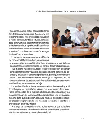 – 57 –
el planteamiento pedagógico de la reforma educativa
Profesional Docente deben asegurar la idonei-
daddelosnuevos maestros. Además de per-
feccionareldiseñoylosprocesosdeevaluación,
eltrabajoconlasautoridadeseducativaslocales
debe continuar para asegurar la transparencia
enlaobservanciadelaprelación.Estasmismas
consideraciones deben observarse respecto a
la evaluación con fines de promoción a cargos
dedireccióno desupervisión.
LosmaestrosqueseincorporanalServi-
cio Profesional Docente deben presentar una
evaluacióndiagnósticaal términode suprimeraño,la cual deberá
proporcionarles retroalimentación útil para su desarrollo profesional.
De manera más general, todos los docentes deben presentar
periódicamenteuna evaluacióndesudesempeñoconel findefor-
talecer y actualizar su desarrollo profesional. En ningún momento se
puede considerar que esta evaluacióntenga un fin punitivo.Porel
contrario,siempredeberá aportar información que a los maestrosles
resultevaliosapara mejorar su trabajo.
La evaluación debe tomar en cuenta el contexto en el que el
docente aplica las capacidades básicas que todo maestro debe tener.
Por la complejidad de la materia, el diseño de la evaluación y los
mecanismos para su aplicación deben ser objeto de una revisión per-
manente para que respondan, cada vez mejor, al propósito de impul-
sar eldesarrollo profesional de los maestros en losvariados contextos
en que llevan a cabo su trabajo.
A lo largo de su trayectoria laboral, los maestros que acrediten
un buen desempeño serán beneficiarios de promociones y reconoci-
mientos que estimulen su desarrollo profesional.
 