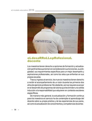 – 58 –
el modelo educativo 2016
eLdesaRRoLLopRofesionaL
docente
Los maestros tienen derecho a opciones de formación y actualiza-
ciónpertinentesquetomenenconsideraciónsusfunciones,suanti-
güedad, sus requerimientos específicos para un mejor desempeño y
aspiraciones profesionales, así como los retos que enfrentan en sus
propias escuelas.
Trassuingreso al servicio, los nuevos maestrostienen derecho
a recibir el acompañamiento de un tutor durante los primeros dos
añosde ejercicioprofesional.Noobstante,aúnserequiereavanzar
enel desarrollode programas de tutoríaque les brinden una sólida
inducción a la responsabilidad que adquieren en contextos escolares
específicos.
De manera más general, la actualización y formación continua
para los maestros en servicio ha de contemplar el aprendizaje del
docente sobre su propia práctica y de las experiencias de sus pares,
asícomolaactualizaciónde conocimientosy competenciasdocentes
 