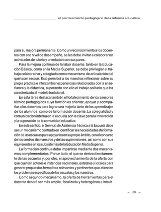 – 59 –
el planteamiento pedagógico de la reforma educativa
para su mejora permanente.Comoun reconocimientoalosdocen-
tes con alto nivel de desempeño, se les debe invitar a colaborar en
actividades de tutoría y orientación con sus pares.
Para la mejora continua de la labor docente, tanto en la Educa-
ción Básica, como en la Media Superior, se debe privilegiar el tra-
bajo colaborativoy colegiado como mecanismo de articulacióndel
quehacer escolar. Esto permitirá a los maestros reflexionar sobre su
propia práctica e intercambiar experiencias relacionadas con la ense-
ñanza y la didáctica, superando con ello el trabajo solitario que ha
caracterizado al modelo tradicional.
En esta tarea destaca también el fortalecimiento de los asesores
técnico pedagógicos cuya función es orientar, apoyar y acompa-
ñar a los docentes para lograr una mejoría tanto de los aprendizajes
de los alumnos, como de la formación docente. La colegialidad y
comunicacióninternaenlaescuela sonlaclaveparalainnovación
y la superación de la comunidad educativa.
En este sentido,el Servicio de Asistencia Técnica a la Escuela debe
serunmecanismocentradoenidentificarlasnecesidadesdeforma-
cióndelasescuelasparaapoyarlasensupropioámbito,conelconcurso
deloscentrosde maestros y delassupervisiones,asícomo con sus
equivalentesenlossubsistemasdelaEducaciónMediaSuperior.
La formación continua debe impartirse mediante dos mecanis-
mos complementarios. Por un lado, el que se deriva directamen-
te de las escuelas y, por otro, el aprovechamiento de la oferta con
que cuentan actores e instancias nacionales, estatales y locales para
generar propuestas formativas relevantes y pertinentes que atiendan
losproblemasespecíficosdelasescuelasylosmaestros.
Como segundo mecanismo, la oferta de herramientas para el
docente deberá ser más amplia, focalizada y heterogénea e incluir
 