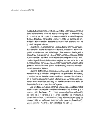 el modelo educativo 2016
– 60 –
modalidades presenciales, virtuales y mixtas. La formación continua
debe aprovecharel potencialde lastecnologíasdelainformacióny
la comunicación para cerrar brechas en el acceso a materiales y con-
tenidosde calidad para todos. El objetivodebe ser superar laslimi-
tacionesdelaformacióndescontextualizadayen ―cascada‖queha
probado ser poco efectiva.
Estoobligaaque losórganosencargadosdelaformaciónconti-
nuatomenencuentalosresultadosdelasevaluacionesdeldesem-
peño para construir, junto con los propios docentes, los trayectos
educativos que requieran. Es decir, la información derivada de las
evaluaciones ha de ser de utilidad para la mejora permanente y aten-
der los requerimientos de los maestros, pero también para ofrecerles
laposibilidaddecontarconplanesdeformaciónprofesionalqueles
permitan acreditar nuevos grados académicos y acceder a promocio-
nes en su carrera docente.
La oferta de formación continua debe diseñarse para atender las
necesidades que el modelo 2016 plantea a supervisores, directores y
docentes.Asimismo,debe contemplarlasnecesidadesde cada etapa
en la implementación del modelo educativo, así como las particulari-
dades de los niveles educativos y sus distintas modalidades, tanto en
Educación Básica como en Media Superior.
Una oferta de formación continua amplia y adecuada permitirá
alos docentes avanzar hacia la materialización dela visión que el
nuevo currículo plantea. Por un lado, orientada a la actualización
de contenidos y, por otro, a la renovación del trabajo en el aula, a
través de la introducción de innovaciones y estrategias pedagógicas
para propiciar los ambientes de aprendizaje, procesos de evaluación
y generación de materiales característicos del siglo xxi.
 