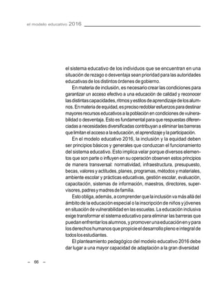 el modelo educativo 2016
– 66 –
el sistema educativo de los individuos que se encuentran en una
situación de rezago o desventaja sean prioridad para las autoridades
educativas de los distintosórdenes de gobierno.
En materia de inclusión, es necesario crear las condiciones para
garantizar un acceso efectivo a una educación de calidad y reconocer
lasdistintascapacidades,ritmosyestilosdeaprendizajedelosalum-
nos.Enmateriadeequidad,esprecisoredoblaresfuerzosparadestinar
mayores recursoseducativosa la población en condicionesde vulnera-
bilidad o desventaja. Esto es fundamental para que respuestas diferen-
ciadasa necesidadesdiversificadas contribuyan a eliminar lasbarreras
quelimitanelaccesoa laeducación,elaprendizajeylaparticipación.
En el modelo educativo 2016, la inclusión y la equidad deben
ser principios básicos y generales que conduzcan el funcionamiento
del sistema educativo. Esto implica velar porque diversos elemen-
tos que son parte o influyen en su operación observen estos principios
de manera transversal: normatividad, infraestructura, presupuesto,
becas, valores y actitudes, planes, programas, métodos y materiales,
ambiente escolar y prácticas educativas, gestión escolar, evaluación,
capacitación, sistemas de información, maestros, directores, super-
visores,padresymadresdefamilia.
Estoobliga,además, a comprender que lainclusión va másalládel
ámbitode la educación especial o la inscripciónde niños y jóvenes
en situación de vulnerabilidad en lasescuelas. La educación inclusiva
exige transformar el sistema educativo para eliminar las barreras que
puedanenfrentarlosalumnos,ypromoverunaeducaciónenypara
losderechoshumanosquepropicieel desarrollopleno eintegralde
todoslosestudiantes.
El planteamiento pedagógico del modelo educativo 2016 debe
dar lugar a una mayor capacidad de adaptación a la gran diversidad
 