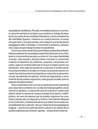 el planteamiento pedagógico de la reforma educativa
– 67 –
depoblacióndeMéxico.Porello,elmodelo proponeuncurrícu-
lo nacional centrado en lo básico que reclama un trabajo de adap-
tación por parte de las entidades federativas y de los subsistemas
del nivel Medio Superior, mediante sus cuerpos técnicos, el cuerpo
de supervisión y la propia escuela, para asegurar que las decisiones
pedagógicas estén orientadas a incrementar la presencia, participa-
ción y logrosde aprendizaje de todos losestudiantes.
ElcurrículonacionaldelaEducaciónBásicadebeofrecerflexibi-
lidadpara atender lasnecesidadesespecíficasde losalumnosyforta-
lecerelvínculoentrelaescuelaysuentorno.Conmayorflexibilidad
curricular, cada escuela y docente podrán concretar su compromiso
mediante el tratamiento de problemas, proyectos o situaciones con-
cretas, según el contexto particular en el que se desenvuelven sus
estudiantes. Este rasgo de equidad es crucial para el modelo educa-
tivo porque fortalece el arraigo en lo local y lo proyecta hacialo uni-
versal; fomenta la pertinencialingüísticay cultural dela educación;
a la par de potenciar los saberes, formas de organización y cono-
cimiento de los pueblos originarios y otros grupos sociales como la
poblaciónafrodescendiente.
Esta característica del currículo es particularmente importante
para responder a contextoscon una alta diversidad geográfica,social,
cultural y lingüística. La educación que se imparta en nuestro país
deberá valorar la riqueza de nuestra sociedad pluricultural y multilin-
güística, así como los saberes que los pueblos originarios han cons-
truido y preservado a lo largo de su historia. Esto deberá reflejarse
en los contenidos y métodos educativos que utilizan las escuelas res-
ponsabilizadasdesu atención.Hayquevalorar lecciones pedagógicas
antiguas —que forman parte del acervo cultural y de valores de los
pueblosoriginariosquecontinúanvigentes—a la pardelasmodernas.
 