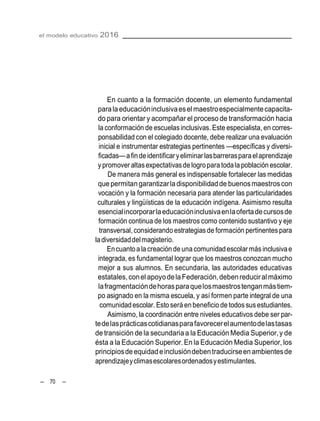 el modelo educativo 2016
– 70 –
En cuanto a la formación docente, un elemento fundamental
parala educacióninclusivaesel maestroespecialmentecapacita-
do para orientar y acompañar el proceso de transformación hacia
la conformación de escuelasinclusivas. Este especialista, en corres-
ponsabilidad con el colegiado docente, debe realizar una evaluación
inicial e instrumentar estrategias pertinentes —específicas y diversi-
ficadas—afindeidentificaryeliminarlasbarrerasparaelaprendizaje
ypromover altasexpectativasde logropara todala población escolar.
De manera más general es indispensable fortalecer las medidas
quepermitangarantizarladisponibilidadde buenosmaestroscon
vocación y la formación necesaria para atender las particularidades
culturales y lingüísticas de la educación indígena. Asimismo resulta
esencialincorporarlaeducacióninclusivaenlaofertadecursosde
formación continua de los maestros como contenido sustantivo y eje
transversal,considerando estrategiasde formación pertinentespara
ladiversidaddelmagisterio.
Encuantoa la creación de una comunidadescolar másinclusivae
integrada, es fundamental lograr que los maestros conozcan mucho
mejor a sus alumnos. En secundaria, las autoridades educativas
estatales,conel apoyodelaFederación,debenreduciral máximo
lafragmentacióndehorasparaquelosmaestrostenganmástiem-
po asignado en la misma escuela, y así formen parte integral de una
comunidadescolar. Esto será en beneficio de todos sus estudiantes.
Asimismo, la coordinación entre niveles educativos debe ser par-
tedelasprácticascotidianasparafavorecerelaumentodelastasas
de transición de la secundariaa la Educación Media Superior,y de
ésta a la Educación Superior. En la Educación Media Superior, los
principiosdeequidadeinclusióndebentraducirseenambientesde
aprendizajeyclimasescolaresordenadosyestimulantes.
 