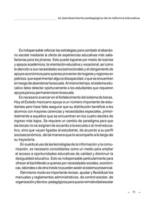 el planteamiento pedagógico de la reforma educativa
– 71 –
Es indispensable reforzar las estrategias para combatir el abando-
no escolar mediante la oferta de experiencias educativas más satis-
factorias para los jóvenes. Esto puede lograrse por medio de tutorías
y apoyos académicos, la orientación educativa y vocacional,asícomo
la atención a susnecesidades socioemocionalesy el otorgamiento de
apoyoseconómicospara quienes provienende hogaresyregionesen
pobreza,queexperimentanalgunadiscapacidad,oqueseencuentran
enriesgodeabandonarlaescuela.Almismotiempo,elsistemaedu-
cativo debe detectar oportunamente a los estudiantes que requieren
apoyosparasupermanenciaenlaescuela.
Es necesario avanzar en el fortalecimiento del sistema de becas.
Hoy el Estado mexicano apoya a un número importante de estu-
diantes pero hace falta asegurar que su distribución beneficie a los
alumnos con mayores carencias y necesidades especiales, primor-
dialmente a aquellos que se encuentran en los cuatro deciles de
ingreso más bajos. Se requiere un cambio de paradigma para que
las becas no se asignen de acuerdo a la escuela o al nivel educa-
tivo, sino que vayan ligadas al estudiante, de acuerdo a su perfil
socioeconómico, de tal manera que lo acompañe a lo largo de
su trayectoria.
Encuantoalusodelastecnologíasdela información ylacomu-
nicación, es necesario consolidarlas como un medio para ampliar
el acceso a oportunidades educativas de calidad y disminuir la
desigualdad educativa. Esto es indispensable particularmente para
ofrecer el bachillerato a quienes por necesidades sociales, económi-
cas,laboralesodeotraíndolenopuedenasistiralsistemapresencial.
Del mismo modo es importante revisar, ajustar y flexibilizar los
manuales y reglamentos administrativos, de control escolar, de
organizaciónytécnico–pedagógicosparaquelanormatividadescolar
 