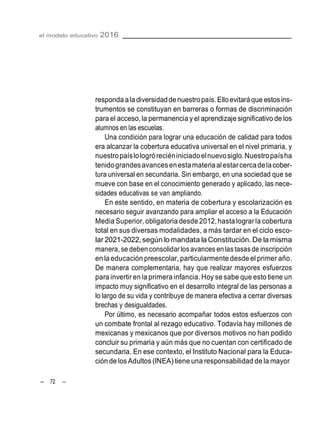el modelo educativo 2016
– 72 –
responda aladiversidaddenuestropaís.Elloevitaráque estosins-
trumentos se constituyan en barreras o formas de discriminación
para el acceso,la permanencia y el aprendizaje significativo de los
alumnos en las escuelas.
Una condición para lograr una educación de calidad para todos
era alcanzar la cobertura educativa universal en el nivel primaria, y
nuestropaíslologróreciéniniciadoelnuevosiglo.Nuestropaísha
tenidograndesavancesenestamateriaalestarcercadelacober-
tura universal en secundaria. Sin embargo, en una sociedad que se
mueve con base en el conocimiento generado y aplicado, las nece-
sidades educativas se van ampliando.
En este sentido, en materia de cobertura y escolarización es
necesario seguir avanzando para ampliar el acceso a la Educación
MediaSuperior, obligatoria desde 2012,hasta lograrla cobertura
total en sus diversas modalidades, a más tardar en el ciclo esco-
lar 2021-2022, según lo mandata la Constitución. De la misma
manera, se deben consolidar los avances en lastasas de inscripción
enla educación preescolar, particularmente desde el primer año.
De manera complementaria, hay que realizar mayores esfuerzos
para invertir enla primera infancia. Hoy se sabe que esto tiene un
impacto muy significativo en el desarrollo integral de las personas a
lo largo de su vida y contribuye de manera efectiva a cerrar diversas
brechas y desigualdades.
Por último, es necesario acompañar todos estos esfuerzos con
un combate frontal al rezago educativo. Todavía hay millones de
mexicanas y mexicanos que por diversos motivos no han podido
concluir su primaria y aún más que no cuentan con certificado de
secundaria. En ese contexto, el Instituto Nacional para la Educa-
ción de los Adultos (INEA) tiene una responsabilidad de la mayor
 