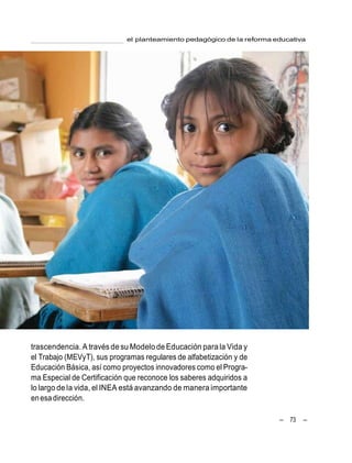 el planteamiento pedagógico de la reforma educativa
– 73 –
trascendencia. A través desu ModelodeEducación para la Vida y
el Trabajo (MEVyT), sus programas regulares de alfabetización y de
Educación Básica, así como proyectos innovadores como el Progra-
ma Especial de Certificación que reconoce los saberes adquiridos a
lo largo de la vida, el INEA está avanzando de manera importante
enesadirección.
 