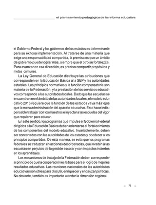 – 77 –
el planteamiento pedagógico de la reforma educativa
el Gobierno Federal y los gobiernos de los estados es determinante
para su exitosa implementación. Al tratarse de una materia que
exige una responsabilidad compartida, la premisa es que un ámbito
de gobierno puede lograr más, siempre que el otro se fortalezca.
Para avanzar en esa dirección, es preciso compartir propósitos y
metas comunes.
La Ley General de Educación distribuye las atribuciones que
corresponden en la Educación Básica a la SEP y las autoridades
estatales. Los principios normativos y la función compensatoria son
materia de la Federación, y la prestación de los servicios educati-
voscorresponde a las autoridadeslocales. Dado que las escuelas se
encuentranenelámbitodelasautoridadeslocales,el modeloedu-
cativo 2016 requiere que la función de los estados vaya más lejos
quelamera administracióndel aparatoeducativo.Estohaceindis-
pensable trabajar con losmaestrose inyectar a lasescuelas del vigor
que requieren para educar.
Enestesentido,losprogramasqueimpulseelGobiernoFederal
dirigidosala EducaciónBásica deben orientarseal fortalecimiento
de los componentes del modelo educativo. Invariablemente, deben
ser concertados con las autoridades de los estados y obedecer a los
principios compartidos. De esta manera, se evita que los programas
federales se traduzcan en acciones desordenadas, que invaden a las
escuelasen perjuiciode la gestiónescolar y conimpactosinciertos
en los aprendizajes.
Los mecanismos de trabajo de la Federación deben corresponder
alprincipiodequelacooperacióneslabaseparaellogrodemejores
resultados educativos. Las reuniones nacionales de las autoridades
educativasson útilesparadiscutir,enriqueceryencauzarpolíticas.
No obstante, también es importante atender la dimensión regional.
 
