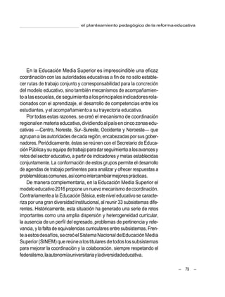 – 79 –
el planteamiento pedagógico de la reforma educativa
En la Educación Media Superior es imprescindible una eficaz
coordinación con las autoridades educativas a fin de no sólo estable-
cer rutas de trabajo conjunto y corresponsabilidad para la concreción
del modelo educativo, sino también mecanismos de acompañamien-
toalasescuelas,de seguimientoalosprincipalesindicadoresrela-
cionados con el aprendizaje, el desarrollo de competencias entre los
estudiantes, y el acompañamiento a su trayectoria educativa.
Por todas estas razones, se creó el mecanismo de coordinación
regionalenmateriaeducativa,dividiendoalpaísencincozonasedu-
cativas —Centro, Noreste, Sur–Sureste, Occidente y Noroeste— que
agrupan a lasautoridadesde cada región,encabezadaspor sus gober-
nadores. Periódicamente, éstas se reúnen con el Secretario de Educa-
ciónPúblicaysuequipodetrabajoparadarseguimientoalosavancesy
retosdel sector educativo, a partir de indicadores y metas establecidas
conjuntamente. La conformación de estos grupos permite el desarrollo
de agendas de trabajo pertinentes para analizar y ofrecer respuestas a
problemáticascomunes,asícomointercambiarmejoresprácticas.
De manera complementaria, en la Educación Media Superior el
modeloeducativo2016proponeunnuevomecanismodecoordinación.
Contrariamente a la Educación Básica,este niveleducativo se caracte-
riza por una gran diversidad institucional, al reunir 33 subsistemas dife-
rentes. Históricamente, esta situación ha generado una serie de retos
importantes como una amplia dispersión y heterogeneidad curricular,
la ausencia de un perfil del egresado, problemas de pertinencia y rele-
vancia, y la falta de equivalencias curriculares entre subsistemas. Fren-
teaestosdesafíos,secreóelSistemaNacionaldeEducaciónMedia
Superior(SINEM)que reúne alostitularesde todoslossubsistemas
para mejorar la coordinación y la colaboración, siempre respetando el
federalismo,laautonomíauniversitariayladiversidadeducativa.
 