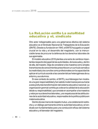 el modelo educativo 2016
– 80 –
La ReLación entRe La autoRidad
educativa y eL sindicato
Otro actor indispensable para una gobernanza efectiva del sistema
educativo es el Sindicato Nacional de Trabajadores de la Educación
(SNTE).Desdesufundación en1943,elSNTEhajugadounpapel
crucial en la vida y el desarrollo del magisterio, con la irrenun-
ciable tarea de procurar la defensa de los derechos laborales de
sus agremiados.
El modelo educativo 2016 plantea una serie de cambios impor-
tantesrespectodelpapeldelasautoridades,delaescuelay,dentro
de ella, del maestro. Deja de considerar a los maestros como simples
transmisoresdeconocimientosprescritosenuncurrículocerradoa
lacreatividadylosconcibecomoprofesionalesconlacapacidadde
aplicar el currículoacordealascaracterísticasheterogéneasde su
entorno y susalumnos.
En ese contexto de cambio, el SNTE y sus liderazgos han mostra-
dounagranresponsabilidadyhansabidomodernizarseparasumarse
aesta profundatransformación del sistema educativo nacional.La
organizacióngremial contribuye a elevarla calidadde la educación
desde su responsabilidad, que consiste en acompañar a losmaestros
yvelarporsusderechoslaborales,yesrespetuosadelasatribucio-
nesdela autoridad educativa,responsabledelapolítica públicaen
materiaeducativa.
Dentrodeese marcoderespetomutuo,unacolaboraciónestre-
cha y un diálogo permanente entre la autoridad educativa y el sin-
dicato son fundamentales para una conducción eficaz del sistema
educativo y el bienestar del magisterio.
 