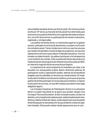 el modelo educativo 2016
– 82 –
comunidades escolares de las que forman parte. De manera puntual,
el artículo 10º de la Ley General de Educación fue reformado para
reconoceralospadresdefamiliacomo agentesdel sistema educa-
tivo, con el fin de promover su participación de manera más activa,
organizada y corresponsable.
Los padres de familia tienen un importante papel en la gestión
escolar: participanen la toma de decisionesy cumplen una función
de contraloría social. Tienen incidencia en cómo se usan los recursos
que reciben losplantelesa través de algunos programas, asísea para
reparacionesmenores o para adquirir materialeseducativos.Una vez
tomada una determinación, los padres contribuyen a la transparencia
y a la rendiciónde cuentas. Estoes particularmente relevanteen la
implementacióndel programa deinfraestructuraEscuelasalCIEN,
en vista de la magnitud de losrecursos de que dispone.
La experiencia de varios programas ha enseñado que dotar a las
escuelas con presupuestos propios detona dinámicas positivas de
participación social y organización escolar, además de los beneficios
tangibles para los planteles en términos de mantenimiento. El mode-
lo educativofortalece a la educación pública y promueve el que los
padresde familiaparticipen en la escuelapara contribuir a mejorar
la educación de sus hijos, sin que ello implique que deban hacer pago
obligatorio alguno.
Los Consejos Escolares de Participación Social en la educación
tienen un papel importante en el apoyo que puedan otorgar a los
Consejos TécnicosEscolares. Si bien competeaestos,esdeciral
directoryalosmaestrosdecadaescuela,realizarlaplaneaciónaca-
démica y diseñarla Ruta de mejora,existeespacio para que lospadres
defamiliaapoyenenlastareasafindequesellevenacabolosobje-
tivos trazados. Esto puede implicar desde apoyos para que se cum-
 