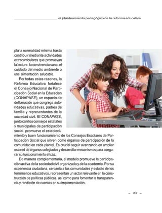 el planteamiento pedagógico de la reforma educativa
– 83 –
pla la normalidad mínima hasta
contribuir mediante actividades
extracurriculares que promuevan
la lectura, la convivencia sana, el
cuidado del medio ambiente o
una alimentación saludable.
Por todas estas razones, la
Reforma Educativa fortalece
el Consejo Nacional de Parti-
cipación Social en la Educación
(CONAPASE), un espacio de
deliberación que congrega auto-
ridades educativas, padres de
familia y representantes de la
sociedad civil. El CONAPASE,
juntocon losconsejosestatales
y municipales de participación
social, promueve el estableci-
miento y buen funcionamiento de los Consejos Escolares de Par-
ticipación Social que sirven como órganos de participación de la
comunidad en cada plantel. Es crucial seguir avanzando en ampliar
esa red de órganoscolegiados y desarrollar mecanismos para asegu-
rar su funcionamiento eficaz.
De manera complementaria, el modelo promueve la participa-
ciónactiva de la sociedadcivil organizada y de laacademia. Porsu
experiencia ciudadana, cercanía a las comunidades y estudio de los
fenómenos educativos, representan un actor relevante en la cons-
trucción de políticas públicas, así como para fomentar la transparen-
cia y rendición de cuentas en su implementación.
 