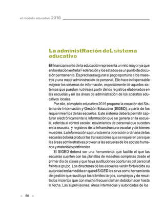 – 86 –
el modelo educativo 2016
La administRación deL sistema
educativo
El financiamientode la educaciónrepresenta un retomayor ya que
enlarelaciónentrelaFederaciónylosestadosesunpuntodediscu-
siónpermanente.Esprecisoasegurarelpagooportunoalosmaes-
tros y una mejor administración de personal. Ello hace indispensable
mejorar los sistemas de información, especialmente de aquellos sis-
temas que puedan nutrirse a partir delos registros elaborados en
las escuelas y en las áreas de administración de los aparatos edu-
cativos locales.
Por ello, el modelo educativo 2016 propone la creación del Sis-
tema de Información y Gestión Educativa (SIGED), a partir de los
requerimientos de las escuelas. Este sistema deberá permitir cap-
turar electrónicamente la información que se genera en la escue-
la, referida al control escolar, movimientos de personal que suceden
en la escuela, y registros de la infraestructura escolar y de bienes
muebles.Lainformacióncapturadaenlaoperaciónordinariadelas
escuelasdeberáproducirlastransaccionesqueserequierenparaque
las áreas administrativas provean a las escuelasde losapoyos huma-
nos y materiales pertinentes.
El SIGED deberá ser una herramienta que facilite el que las
escuelas cuenten con las plantillas de maestros completas desde el
primer día de clases y que haya sustituciones oportunas del personal
frente a grupo. Los directores de las escuelas verán fortalecida su
autoridadenlamedidaenqueelSIGEDlessirvacomoherramienta
de gestión que sustituya los trámites largos, complejos y de resul-
tados inciertos que con mucha frecuencia han debido hacer hasta
la fecha. Las supervisiones, áreas intermedias y autoridades de los
 